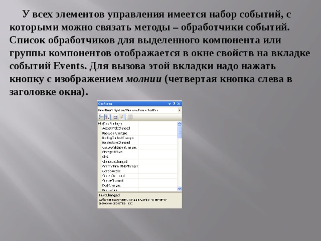 У всех элементов управления имеется набор событий, с которыми можно связать методы – обработчики событий. Список обработчиков для выделенного компонента или группы компонентов отображается в окне свойств на вкладке событий Events . Для вызова этой вкладки надо нажать кнопку с изображением молнии (четвертая кнопка слева в заголовке окна).  