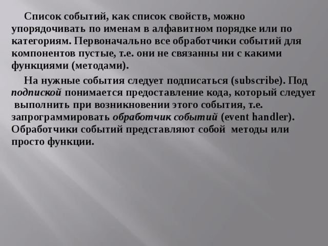 Список событий, как список свойств, можно упорядочивать по именам в алфавитном порядке или по категориям. Первоначально все обработчики событий для компонентов пустые, т.е. они не связанны ни с какими функциями (методами). На нужные события следует подписаться ( subscribe ). Под подпиской понимается предоставление кода, который следует выполнить при возникновении этого события, т.е. запрограммировать обработчик событий ( event handler ). Обработчики событий представляют собой методы или просто функции. 