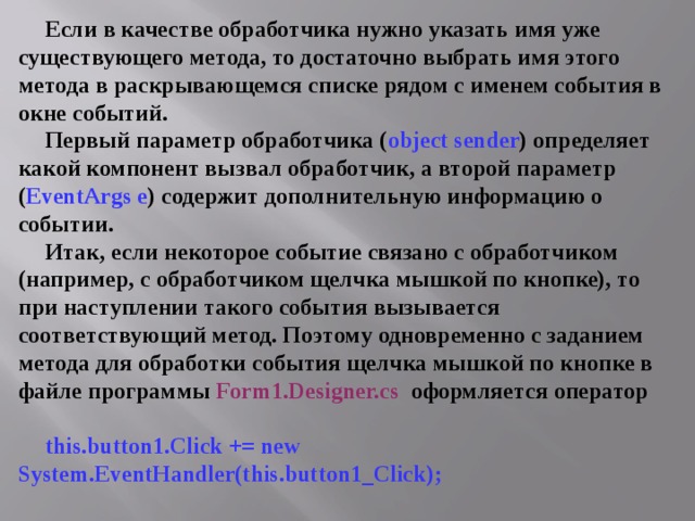 Если в качестве обработчика нужно указать имя уже существующего метода, то достаточно выбрать имя этого метода в раскрывающемся списке рядом с именем события в окне событий. Первый параметр обработчика ( object sender ) определяет какой компонент вызвал обработчик, а второй параметр ( EventArgs e ) содержит дополнительную информацию о событии. Итак, если некоторое событие связано с обработчиком (например, с обработчиком щелчка мышкой по кнопке), то при наступлении такого события вызывается соответствующий метод. Поэтому одновременно с заданием метода для обработки события щелчка мышкой по кнопке в файле программы  Form1.Designer.cs  оформляется оператор  this.button1.Click += new  System.EventHandler(this.button1_Click);  