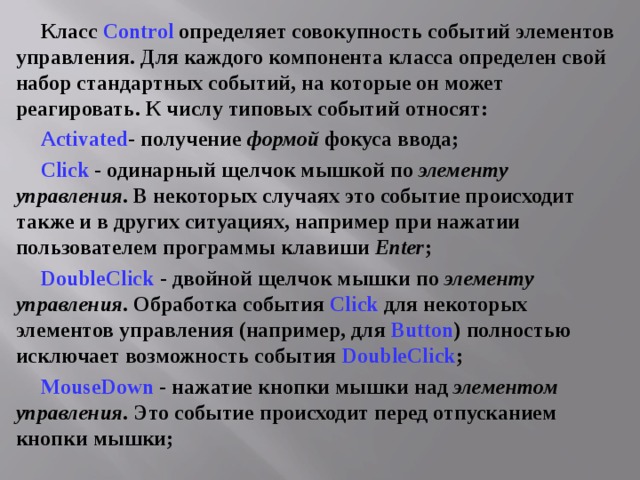 Класс Control определяет совокупность событий элементов управления. Для каждого компонента класса определен свой набор стандартных событий, на которые он может реагировать. К числу типовых событий относят: Activated - получение формой фокуса ввода; Click - одинарный щелчок мышкой по элементу управления . В некоторых случаях это событие происходит также и в других ситуациях, например при нажатии пользователем программы клавиши Enter ; DoubleClick  - двойной щелчок мышки по элементу управления . Обработка события Click  для некоторых элементов управления (например, для Button ) полностью исключает возможность события DoubleClick ; MouseDown - нажатие кнопки мышки над элементом управления . Это событие происходит перед отпусканием кнопки мышки; 