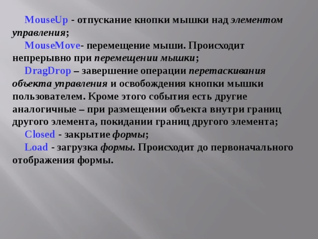 MouseUp  - отпускание кнопки мышки над элементом управления ; MouseMove - перемещение мыши. Происходит непрерывно при перемещении мышки ; DragDrop  – завершение операции перетаскивания объекта управления и освобождения кнопки мышки пользователем. Кроме этого события есть другие аналогичные – при размещении объекта внутри границ другого элемента, покидании границ другого элемента; Closed  - закрытие формы ; Load  - загрузка формы. Происходит до первоначального отображения формы. 