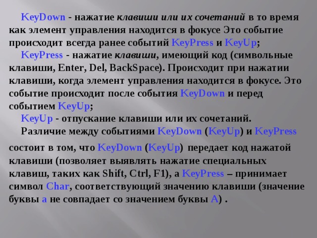 KeyDown - нажатие клавиши  или их сочетаний в то время как элемент управления находится в фокусе Это событие происходит всегда ранее событий KeyPress и KeyUp ; KeyPress  - нажатие клавиши , имеющий код (символьные клавиши, Enter , Del , BackSpace ). Происходит при нажатии клавиши, когда элемент управления находится в фокусе. Это событие происходит после события KeyDown и перед событием KeyUp ; KeyUp  - отпускание клавиши или их сочетаний. Различие между событиями KeyDown  ( KeyUp ) и KeyPress состоит в том, что KeyDown ( KeyUp )  передает код нажатой клавиши (позволяет выявлять нажатие специальных клавиш, таких как Shift, Ctrl, F1) , а KeyPress  – принимает символ Char , соответствующий значению клавиши (значение буквы а не совпадает со значением буквы А )  . 