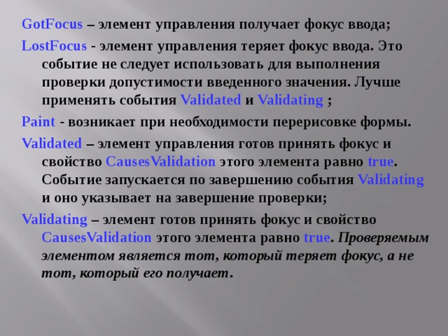 GotFocus – элемент управления получает фокус ввода; LostFocus  - элемент управления теряет фокус ввода. Это событие не следует использовать для выполнения проверки допустимости введенного значения. Лучше применять события Validated  и Validating ; Paint  - возникает при необходимости перерисовке формы. Validated  – элемент управления готов принять фокус и свойство CausesValidation этого элемента равно true . Событие запускается по завершению события Validating и оно указывает на завершение проверки; Validating – элемент готов принять фокус и свойство CausesValidation этого элемента равно true . Проверяемым элементом является тот, который теряет фокус, а не тот, который его получает . 