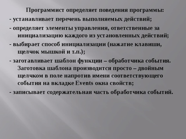 Программист определяет поведения программы: - устанавливает перечень выполняемых действий; - определяет элементы управления, ответственные за инициализацию каждого из установленных действий; - выбирает способ инициализации (нажатие клавиши, щелчок мышкой и т.п.); - заготавливает шаблон функции – обработчика события. Заготовка шаблона производится просто – двойным щелчком в поле напротив имени соответствующего события на вкладке Events окна свойств; - записывает содержательная часть обработчика событий. 