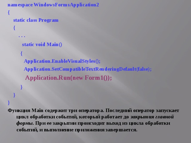 namespace WindowsFormsApplication2 {  static class Program  {  . . .  static void Main()  {  Application.EnableVisualStyles();  Application.SetCompatibleTextRenderingDefault(false);  Application.Run(new Form1());  }  } } Функция Main содержит три оператора. Последний оператор запускает цикл обработки событий, который работает до закрытия главной формы . При ее закрытии происходит выход из цикла обработки событий, и выполнение приложения завершается. 