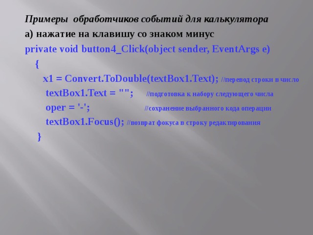 Примеры обработчиков событий для калькулятора а) нажатие на клавишу со знаком минус private void button4_Click(object sender, EventArgs e)  {  x1 = Convert.ToDouble(textBox1.Text); // перевод  строки  в  число  textBox 1. Text = 
