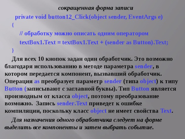сокращенная форма записи  private void button12_Click(object sender, EventArgs e) {  // обработку можно описать одним оператором  textBox1.Text = textBox1.Text + (sender as Button).Text; } Для всех 10 кнопок задан один обработчик. Это возможно благодаря использованию в методе параметра sender , в котором передается компонент, вызвавший обработчик. Операция as  преобразует параметр sender (типа object ) к типу Button ( записывают с заглавной буквы). Тип Button  является производным от класса object , поэтому преобразование возможно.  Запись sender . Text  приведет к ошибке компиляции, поскольку класс object  не имеет свойства Text . Для назначения одного обработчика следует на форме выделить все компоненты и затем выбрать событие. 