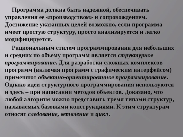 Программа должна быть надежной, обеспечивать управления ее «производством» и сопровождением. Достижение указанных целей возможно, если программа имеет простую структуру, просто анализируется и легко модифицируется. Рациональным стилем программирования для небольших и средних по объему программ является структурное программирование . Для разработки сложных комплексов программ (включая программ с графическим интерфейсом) применяют объектно-ориентированное программирование . Однако идеи структурного программирования используются и здесь – при написании методов объектов. Доказано, что любой алгоритм можно представить тремя типами структур, называемых базовыми конструкциями. К этим структурам относят следование, ветвление и цикл . 