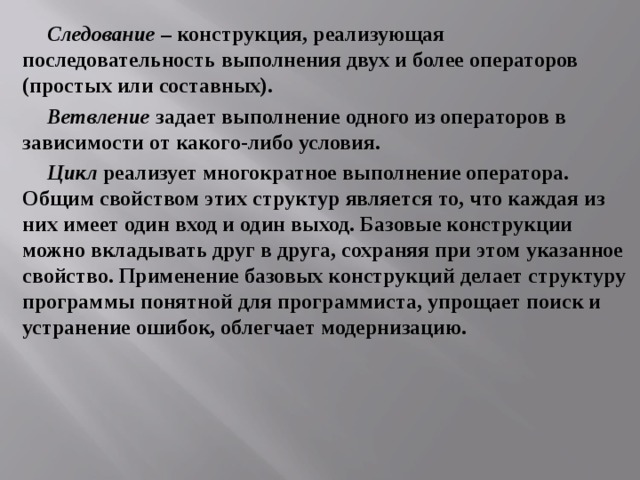 Следование – конструкция, реализующая последовательность выполнения двух и более операторов (простых или составных). Ветвление задает выполнение одного из операторов в зависимости от какого-либо условия. Цикл реализует многократное выполнение оператора. Общим свойством этих структур является то, что каждая из них имеет один вход и один выход. Базовые конструкции можно вкладывать друг в друга, сохраняя при этом указанное свойство. Применение базовых конструкций делает структуру программы понятной для программиста, упрощает поиск и устранение ошибок, облегчает модернизацию. 