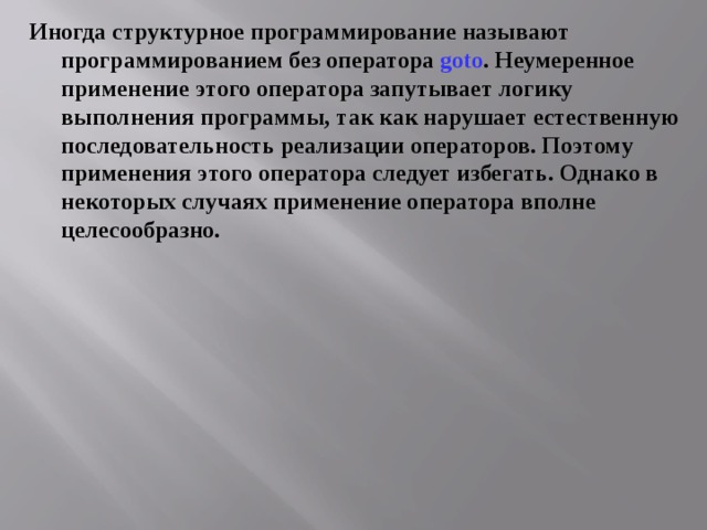 Иногда структурное программирование называют программированием без оператора goto . Неумеренное применение этого оператора запутывает логику выполнения программы, так как нарушает естественную последовательность реализации операторов. Поэтому применения этого оператора следует избегать. Однако в некоторых случаях применение оператора вполне целесообразно. 