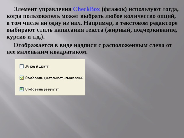 Элемент управления CheckBox (флажок) используют тогда, когда пользователь может выбрать любое количество опций, в том числе ни одну из них. Например, в текстовом редакторе выбирают стиль написания текста (жирный, подчеркивание, курсив и т.д.). Отображается в виде надписи с расположенным слева от нее маленьким квадратиком. 