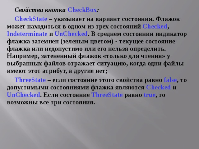 Свойства кнопки CheckBox : CheckState  – указывает на вариант состояния. Флажок может находиться в одном из трех состояний Checked , Indeterminate и UnChecked . В среднем состоянии индикатор флажка затемнен (зеленым цветом) - текущее состояние флажка или недопустимо или его нельзя определить. Например, затененный флажок «только для чтения» у выбранных файлов отражает ситуацию, когда одни файлы имеют этот атрибут, а другие нет; ThreeState  – если состояние этого свойства равно false , то допустимыми состояниями флажка являются Checked и UnChecked . Если состояние ThreeState равно true , то возможны все три состояния. 
