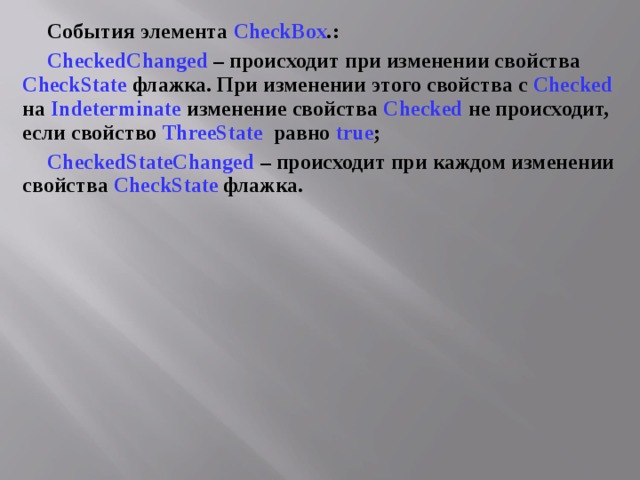 События элемента CheckBox . : CheckedChanged – происходит при изменении свойства CheckState флажка. При изменении этого свойства с Checked на Indeterminate изменение свойства Checked не происходит, если свойство ThreeState  равно true ; CheckedStateChanged  – происходит при каждом изменении свойства CheckState флажка. 