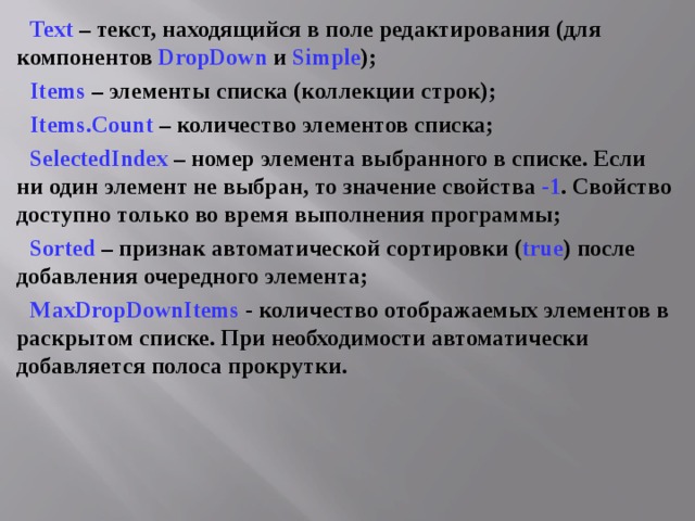 Text – текст, находящийся в поле редактирования (для компонентов DropDown  и Simple ); Items – элементы списка (коллекции строк); Items . Count – количество элементов списка; SelectedIndex  – номер элемента выбранного в списке. Если ни один элемент не выбран, то значение свойства -1 . Свойство доступно только во время выполнения программы; Sorted – признак автоматической сортировки ( true ) после добавления очередного элемента; MaxDropDownItems  - количество отображаемых элементов в раскрытом списке. При необходимости автоматически добавляется полоса прокрутки. 
