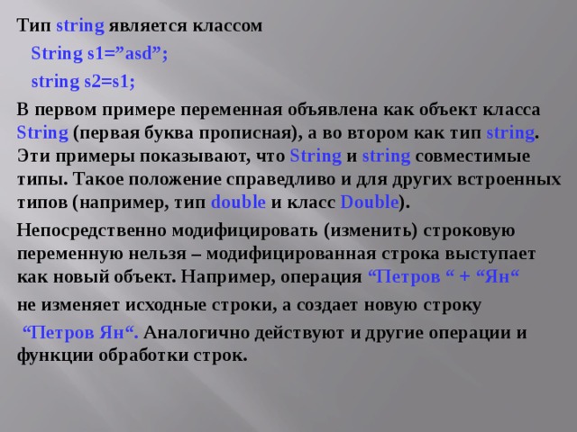 Тип string является классом  String s1=”asd”;  string s 2= s 1; В первом примере переменная объявлена как объект класса String (первая буква прописная), а во втором как тип string . Эти примеры показывают, что String и string  совместимые типы. Такое положение справедливо и для других встроенных типов (например, тип double и класс Double ). Непосредственно модифицировать (изменить) строковую переменную нельзя – модифицированная строка выступает как новый объект. Например, операция “Петров “ + “Ян“  не изменяет исходные строки, а создает новую строку “ Петров Ян“. Аналогично действуют и другие операции и функции обработки строк. 