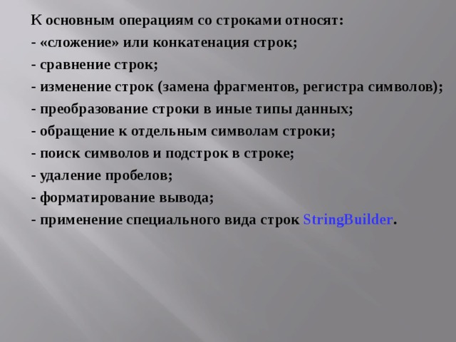 К основным операциям со строками относят: - «сложение» или конкатенация строк; - сравнение строк; - изменение строк (замена фрагментов, регистра символов); - преобразование строки в иные типы данных; - обращение к отдельным символам строки; - поиск символов и подстрок в строке; - удаление пробелов; - форматирование вывода; - применение специального вида строк StringBuilder . 