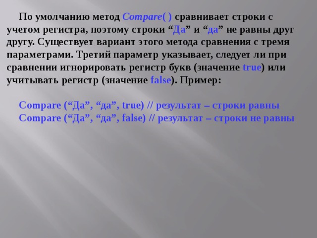 По умолчанию метод Compare ( ) сравнивает строки с учетом регистра, поэтому строки “ Да ” и “ да ” не равны друг другу. Существует вариант этого метода сравнения с тремя параметрами. Третий параметр указывает, следует ли при сравнении игнорировать регистр букв (значение true ) или учитывать регистр (значение false ). Пример:  Compare (“Да”, “да”, true ) // результат – строки равны Compare (“Да”, “да”, false ) // результат – строки не равны 
