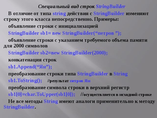 Специальный вид строк StringBuilder В отличие от типа string действия с StringBuilder изменяют строку этого класса непосредственно. Примеры: объявление строки с инициализацией StringBuilder sb1= new StringBuilder(“ петров ”); объявление строки с указанием требуемого объема памяти для 2000 символов StringBuilder sb 2= new StringBuilder (2000); конкатенация строк sb 1. Append (“Ян”); преобразование строки типа StringBuilder в String sb1.ToString();  // результат петров Ян преобразование символа строки в верхний регистр sb 1[0]= char . ToUpper ( sb 1[0]); // осуществляется в исходной строке Не все методы String имеют аналоги применительно к методу StringBuilder . 