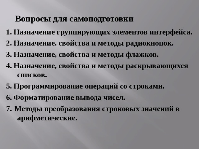 Вопросы для самоподготовки 1. Назначение группирующих элементов интерфейса. 2. Назначение, свойства и методы радиокнопок. 3. Назначение, свойства и методы флажков. 4. Назначение, свойства и методы раскрывающихся списков. 5. Программирование операций со строками. 6. Форматирование вывода чисел. 7.  Методы преобразования строковых значений в арифметические. 
