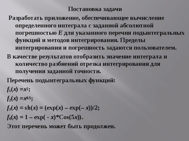 Постановка задачи   Разработать приложение, обеспечивающее вычисление определенного интеграла с заданной абсолютной погрешностью Е для указанного перечня подынтегральных функций и методов интегрирования. Пределы интегрирования и погрешность задаются пользователем. В качестве результатов отобразить значение интеграла и количество разбиений отрезка интегрирования для получения заданной точности. Перечень подынтегральных функций: f 1 ( x ) = х 2 ; f 2 ( x ) = х 0.5 ; f 3 ( x ) = sh( x ) = (exp( x ) – exp(– x ))/2; f 4 ( x ) = 1 – exp( ­- x )*Cos(5 x )) . Этот перечень может быть продолжен. 