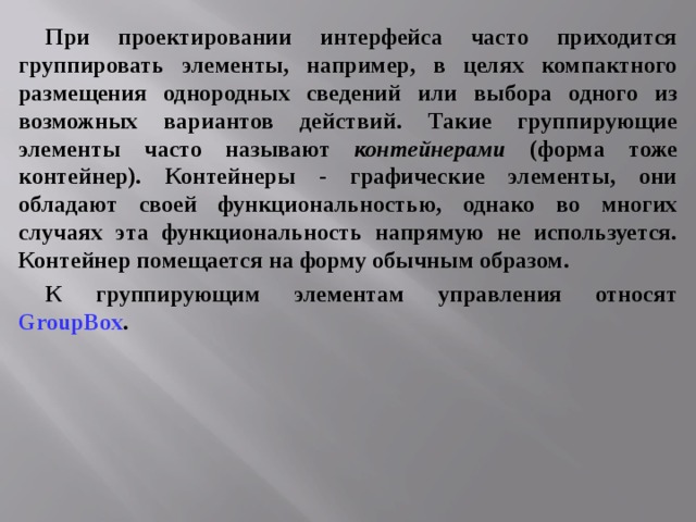 При проектировании интерфейса часто приходится группировать элементы, например, в целях компактного размещения однородных сведений или выбора одного из возможных вариантов действий. Такие группирующие элементы часто называют контейнерами (форма тоже контейнер). Контейнеры - графические элементы, они обладают своей функциональностью, однако во многих случаях эта функциональность напрямую не используется. Контейнер помещается на форму обычным образом. К группирующим элементам управления относят GroupBox . 