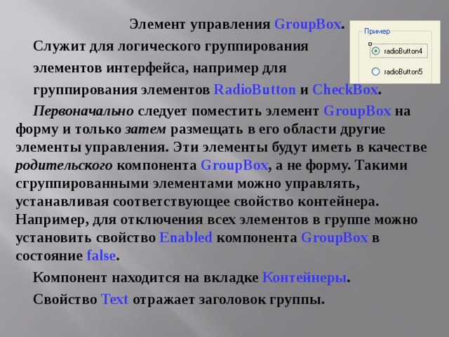Элемент управления GroupBox . Служит для логического группирования элементов интерфейса, например для группирования элементов RadioButton и CheckBox . Первоначально следует поместить элемент GroupBox на форму и только затем размещать в его области другие элементы управления. Эти элементы будут иметь в качестве родительского компонента GroupBox , а не форму. Такими сгруппированными элементами можно управлять, устанавливая соответствующее свойство контейнера. Например, для отключения всех элементов в группе можно установить свойство Enabled компонента GroupBox в состояние false . Компонент находится на вкладке Контейнеры . Свойство Text отражает заголовок группы. 