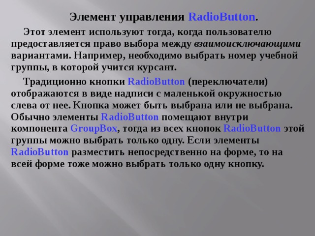 Элемент управления RadioButton . Этот элемент используют тогда, когда пользователю предоставляется право выбора между взаимоисключающими вариантами. Например, необходимо выбрать номер учебной группы, в которой учится курсант. Традиционно кнопки RadioButton  (переключатели) отображаются в виде надписи с маленькой окружностью слева от нее. Кнопка может быть выбрана или не выбрана. Обычно элементы RadioButton помещают внутри компонента GroupBox , тогда из всех кнопок RadioButton этой группы можно выбрать только одну. Если элементы RadioButton разместить непосредственно на форме, то на всей форме тоже можно выбрать только одну кнопку. 