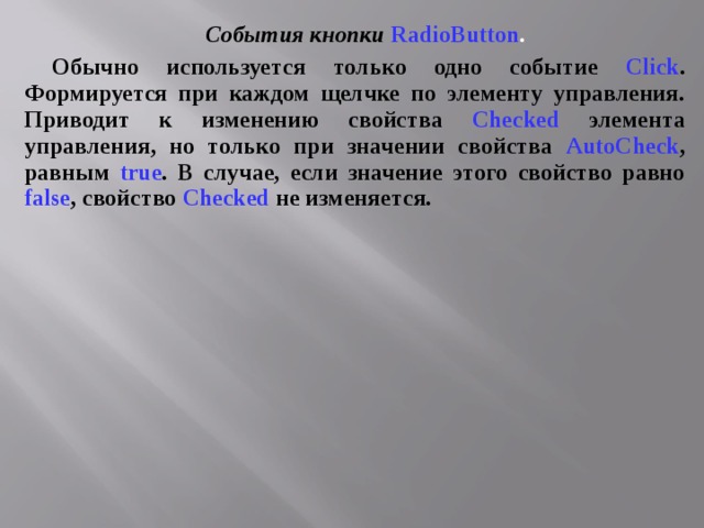 События кнопки  RadioButton .  Обычно используется только одно событие Click . Формируется при каждом щелчке по элементу управления. Приводит к изменению свойства  Checked  элемента управления, но только при значении свойства  AutoCheck ,  равным true . В случае, если значение этого свойство равно false , свойство  Checked  не изменяется. 