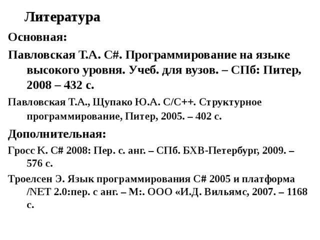 Литература Основная: Павловская Т.А. C #. Программирование на языке высокого уровня. Учеб. для вузов. – СПб: Питер, 2008 – 432 с. Павловская Т.А., Щупако Ю.А. C / C ++. Структурное программирование, Питер, 2005. – 402 с.  Дополнительная: Гросс К. С# 2008: Пер. с. анг. – СПб. БХВ-Петербург, 2009. – 576 с. Троелсен Э. Язык программирования С# 2005 и платформа /NET 2.0:пер. с анг. – М:. ООО «И.Д. Вильямс, 2007. – 1168 с. 