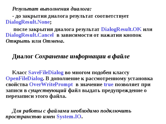Результат выполнения диалога: - до закрытия диалога результат соответствует DialogResult . None ; после закрытия диалога результат DialogResult . OK или DialogResult . Cancel  в зависимости от нажатия кнопок Открыть или Отмена .  Диалог Сохранение информации в файле  Класс SaveFileDialog во многом подобен классу OpenFileDialog . В дополнение к рассмотренному установка свойства OverWritePrompt  в значение true позволяет при записи в существующий файл выдать предупреждение о перезаписи этого файла.  Для работы с файлами необходимо подключить пространство имен  System.IO . 