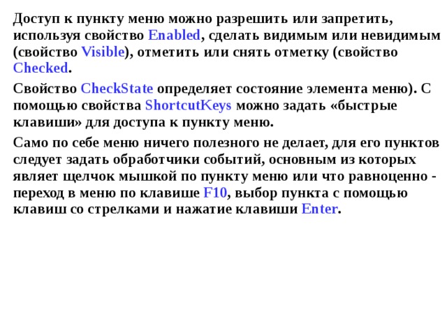 Доступ к пункту меню можно разрешить или запретить, используя свойство Enabled , сделать видимым или невидимым (свойство Visible ), отметить или снять отметку (свойство Checked . Свойство Ch e ckState определяет состояние элемента меню). С помощью свойства ShortcutKeys  можно задать «быстрые клавиши» для доступа к пункту меню. Само по себе меню ничего полезного не делает, для его пунктов следует задать обработчики событий, основным из которых являет щелчок мышкой по пункту меню или что равноценно - переход в меню по клавише F 10 , выбор пункта с помощью клавиш со стрелками и нажатие клавиши Enter . 