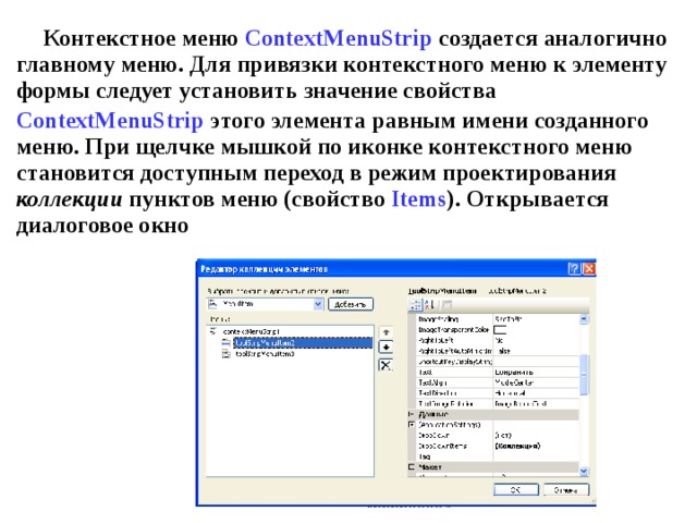Контекстное меню  ContextMenuStrip  создается аналогично главному меню. Для привязки контекстного меню к элементу формы следует установить значение свойства ContextMenuStrip  этого элемента равным имени созданного меню. При щелчке мышкой по иконке контекстного меню становится доступным переход в режим проектирования коллекции пунктов меню (свойство Items ). Открывается диалоговое окно 