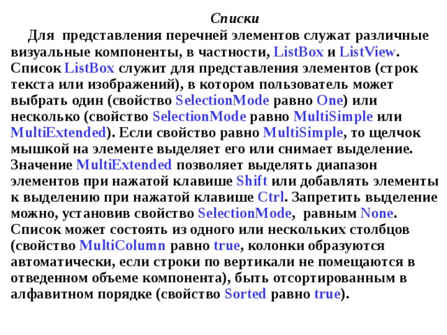 Списки Для представления перечней элементов служат различные визуальные компоненты, в частности, ListBox и ListView . Список ListBox служит для представления элементов (строк текста или изображений), в котором пользователь может выбрать один (свойство SelectionMode равно One ) или несколько (свойство SelectionMode равно MultiSimple  или MultiExtended ). Если свойство равно MultiSimple , то щелчок мышкой на элементе выделяет его или снимает выделение. Значение MultiExtended позволяет выделять диапазон элементов при нажатой клавише Shift или добавлять элементы к выделению при нажатой клавише Ctrl . Запретить выделение можно, установив свойство SelectionMode , равным None . Список может состоять из одного или нескольких столбцов (свойство MultiColumn  равно true , колонки образуются автоматически, если строки по вертикали не помещаются в отведенном объеме компонента), быть отсортированным в алфавитном порядке (свойство Sorted равно true ). 