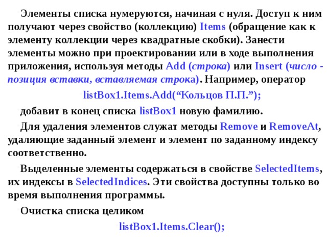 Элементы списка нумеруются, начиная с нуля. Доступ к ним получают через свойство (коллекцию) Items  (обращение как к элементу коллекции через квадратные скобки). Занести элементы можно при проектировании или в ходе выполнения приложения, используя методы Add ( строка ) или Insert ( число - позиция вставки, вставляемая строк а) . Например, оператор listBox 1. Items . Add (“Кольцов П.П.”); добавит в конец списка listBox 1 новую фамилию. Для удаления элементов служат методы Remove  и RemoveAt , удаляющие заданный элемент и элемент по заданному индексу соответственно. Выделенные элементы содержаться в свойстве SelectedItems , их индексы в SelectedIndices . Эти свойства доступны только во время выполнения программы. Очистка списка целиком listBox1.Items.Clear(); 