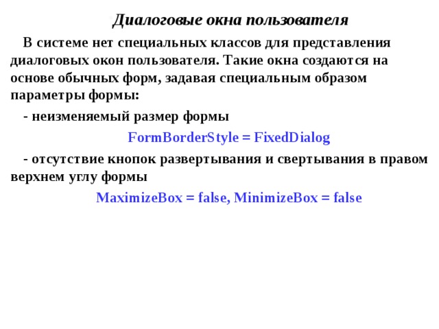 Диалоговые окна пользователя В системе нет специальных классов для представления диалоговых окон пользователя. Такие окна создаются на основе обычных форм, задавая специальным образом параметры формы: - неизменяемый размер формы FormBorderStyle = FixedDialog - отсутствие кнопок развертывания и свертывания в правом верхнем углу формы MaximizeBox = false , MinimizeBox = false 