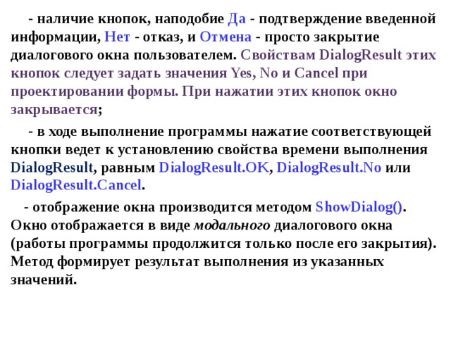 - наличие кнопок, наподобие Да - подтверждение введенной информации, Нет - отказ, и Отмена - просто закрытие диалогового окна пользователем. Свойствам DialogResult этих кнопок следует задать значения Yes, No и Cancel при проектировании формы. При нажатии этих кнопок окно закрывается ; - в ходе выполнение программы нажатие соответствующей кнопки ведет к установлению свойства времени выполнения DialogResult , равным DialogResult . OK , DialogResult . No  или DialogResult . Cancel . - отображение окна производится методом ShowDialog () . Окно отображается в виде модального диалогового окна (работы программы продолжится только после его закрытия). Метод формирует результат выполнения из указанных значений.  