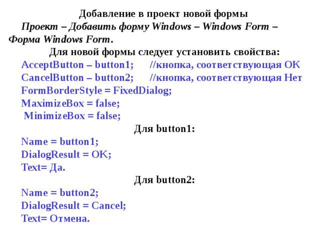 Добавление в проект новой формы Проект – Добавить форму Windows – Windows Form – Форма Windows Form . Для новой формы следует установить свойства: AcceptButton – button1; // кнопка , соответствующая  ОК CancelButton – button2; // кнопка , соответствующая  Нет FormBorderStyle = FixedDialog; MaximizeBox = false;  MinimizeBox = false; Для button1: Name = button1; DialogResult = OK; Text= Да. Для button2: Name = button2; DialogResult = Cancel; Text= Отмена . 