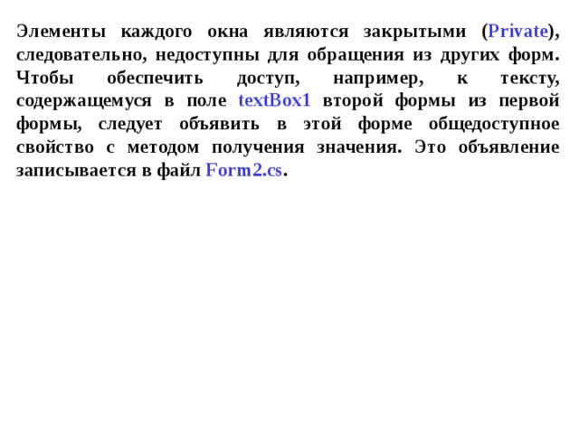 Элементы каждого окна являются закрытыми ( Private ), следовательно, недоступны для обращения из других форм. Чтобы обеспечить доступ, например, к тексту, содержащемуся в поле textBox 1 второй формы из первой формы, следует объявить в этой форме общедоступное свойство с методом получения значения. Это объявление записывается в файл Form 2. cs . 