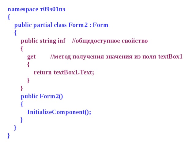 namespace т 09 з 01 пз {  public partial class Form 2 : Form  {  public string inf //общедоступное свойство  {  get //метод получения значения из поля textBox 1  {  return textBox1.Text;  }  }  public Form 2 ()  {  InitializeComponent();  }  } } 