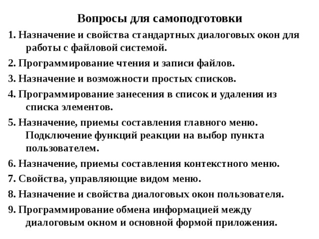 Вопросы для самоподготовки 1. Назначение и свойства стандартных диалоговых окон для работы с файловой системой. 2. Программирование чтения и записи файлов. 3. Назначение и возможности простых списков. 4. Программирование занесения в список и удаления из списка элементов. 5. Назначение, приемы составления главного меню. Подключение функций реакции на выбор пункта пользователем. 6. Назначение, приемы составления контекстного меню. 7. Свойства, управляющие видом меню. 8. Назначение и свойства диалоговых окон пользователя. 9. Программирование обмена информацией между диалоговым окном и основной формой приложения. 