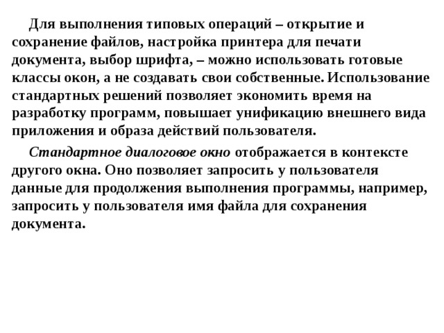 Для выполнения типовых операций – открытие и сохранение файлов, настройка принтера для печати документа, выбор шрифта, – можно использовать готовые классы окон, а не создавать свои собственные. Использование стандартных решений позволяет экономить время на разработку программ, повышает унификацию внешнего вида приложения и образа действий пользователя. Стандартное диалоговое окно отображается в контексте другого окна. Оно позволяет запросить у пользователя данные для продолжения выполнения программы, например, запросить у пользователя имя файла для сохранения документа.  