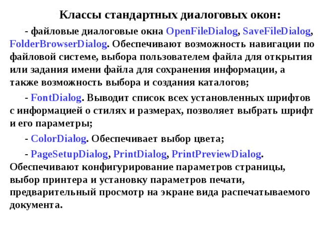 Классы стандартных диалоговых окон: - файловые диалоговые окна OpenFileDialog , SaveFileDialog , FolderBrowserDialog . Обеспечивают возможность навигации по файловой системе, выбора пользователем файла для открытия или задания имени файла для сохранения информации, а также возможность выбора и создания каталогов; - FontDialog . Выводит список всех установленных шрифтов с информацией о стилях и размерах, позволяет выбрать шрифт и его параметры; - ColorDialog . Обеспечивает выбор цвета; - PageSetupDialog , PrintDialog , PrintPreview Dialog . Обеспечивают конфигурирование параметров страницы, выбор принтера и установку параметров печати, предварительный просмотр на экране вида распечатываемого документа. 