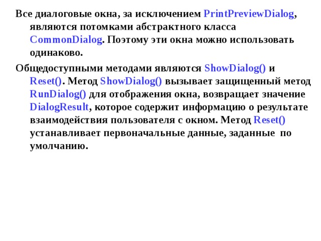 Все диалоговые окна, за исключением PrintPreview Dialog , являются потомками абстрактного класса CommonDialog . Поэтому эти окна можно использовать одинаково. Общедоступными методами являются ShowDialog () и Reset () . Метод ShowDialog () вызывает защищенный метод RunDialog () для отображения окна, возвращает значение DialogResult , которое содержит информацию о результате взаимодействия пользователя с окном. Метод Reset () устанавливает первоначальные данные, заданные по умолчанию. 