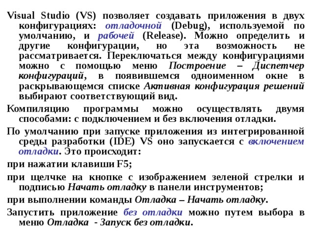 Visual Studio ( VS ) позволяет создавать приложения в двух конфигурациях: отладочной  ( Debug ), используемой по умолчанию, и рабочей  ( Release ). Можно определить и другие конфигурации, но эта возможность не рассматривается. Переключаться между конфигурациями можно с помощью меню Построение – Диспетчер конфигураций , в появившемся одноименном окне в раскрывающемся списке Активная конфигурация решений выбирают соответствующий вид. Компиляцию программы можно осуществлять двумя способами: с подключением и без включения отладки. По умолчанию при запуске приложения из интегрированной среды разработки ( IDE ) VS оно запускается с включением  отладки . Это происходит: при нажатии клавиши F 5; при щелчке на кнопке с изображением зеленой стрелки и подписью Начать отладку в панели инструментов; при выполнении команды Отладка – Начать отладку . Запустить приложение без отладки можно путем выбора в меню Отладка - Запуск без отладки . 