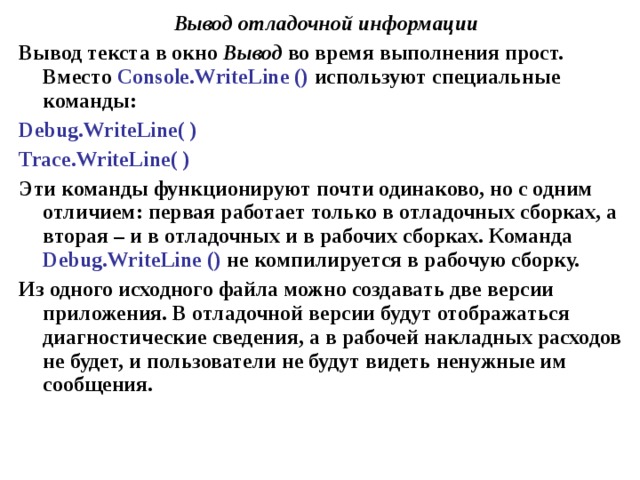 Вывод отладочной информации Вывод текста в окно Вывод во время выполнения прост. Вместо Console . WriteLine () используют специальные команды: Debug . WriteLine ( ) Trace . WriteLine ( ) Эти команды функционируют почти одинаково, но с одним отличием: первая работает только в отладочных сборках, а вторая – и в отладочных и в рабочих сборках. Команда Debug . WriteLine () не компилируется в рабочую сборку. Из одного исходного файла можно создавать две версии приложения. В отладочной версии будут отображаться диагностические сведения, а в рабочей накладных расходов не будет, и пользователи не будут видеть ненужные им сообщения. 
