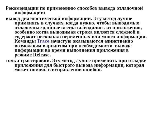 Рекомендации по применению способов вывода отладочной информации: вывод диагностической информации. Эту метод лучше применять в случаях, когда нужно, чтобы выводимые отладочные данные всегда выводились из приложения, особенно когда выводимая строка является сложной и содержит несколько переменных или много информации. Команды Trace зачастую оказываются единственно возможным вариантом при необходимости вывода информации во время выполнения приложения в режиме Release . точки трассировки. Эту метод лучше применять при отладке приложения для быстрого вывода информации, которая может помочь в исправлении ошибок. 