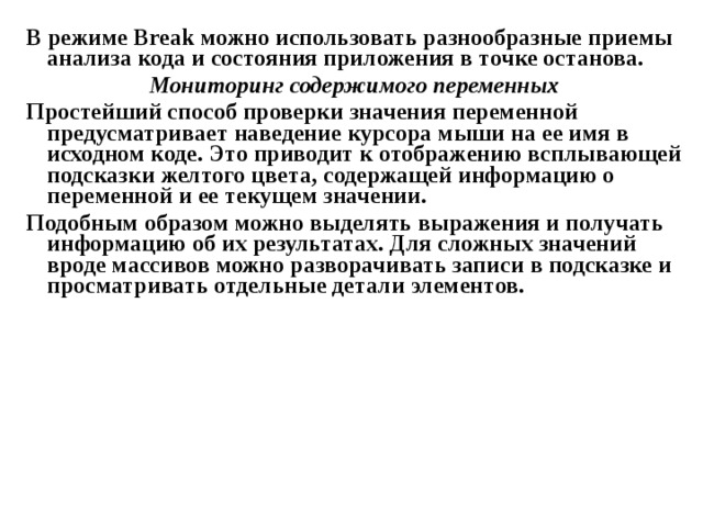 В режиме Break можно использовать разнообразные приемы анализа кода и состояния приложения в точке останова. Мониторинг содержимого переменных Простейший способ проверки значения переменной предусматривает наведение курсора мыши на ее имя в исходном коде. Это приводит к отображению всплывающей подсказки желтого цвета, содержащей информацию о переменной и ее текущем значении. Подобным образом можно выделять выражения и получать информацию об их результатах. Для сложных значений вроде массивов можно разворачивать записи в подсказке и просматривать отдельные детали элементов. 
