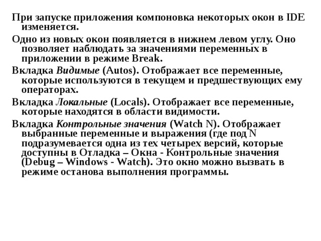 При запуске приложения компоновка некоторых окон  в IDE изменяется. Одно из новых окон появляется в нижнем левом углу. Оно позволяет наблюдать за значениями переменных в приложении в режиме Break . Вкладка Видимые ( Autos ). Отображает все переменные, которые используются в текущем и предшествующих ему операторах. Вкладка Локальные ( Locals ). Отображает все переменные, которые находятся в области видимости. Вкладка Контрольные значения ( Watch N). Отображает выбранные переменные и выражения (где под N подразумевается одна из тех четырех версий, которые доступны в Отладка – Окна - Контрольные значения ( Debug – Windows - Watch ). Это окно можно вызвать в режиме останова выполнения программы. 