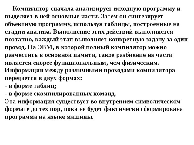 Компилятор сначала анализирует исходную программу и выделяет в ней основные части. Затем он синтезирует объектную программу, используя таблицы, построенные на стадии анализа. Выполнение этих действий выполняется поэтапно, каждый этап выполняет конкретную задачу за один проход. На ЭВМ, в которой полный компилятор можно разместить в основной памяти, такое разбиение на части является скорее функциональным, чем физическим. Информация между различными проходами компилятора передается в двух формах:  - в форме таблиц;  - в форме скомпилированных команд.  Эта информация существует во внутреннем символическом формате до тех пор, пока не будет фактически сформирована программа на языке машины. 