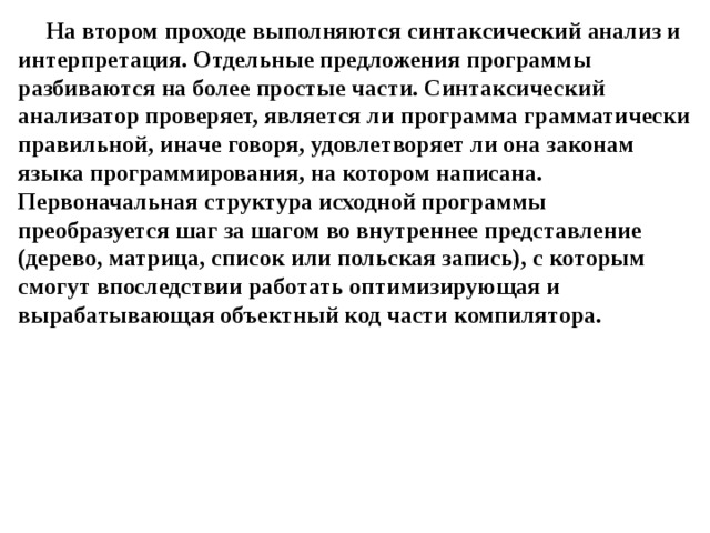 На втором проходе выполняются синтаксический анализ и интерпретация. Отдельные предложения программы разбиваются на более простые части. Синтаксический анализатор проверяет, является ли программа грамматически правильной, иначе говоря, удовлетворяет ли она законам языка программирования, на котором написана. Первоначальная структура исходной программы преобразуется шаг за шагом во внутреннее представление (дерево, матрица, список или польская запись), с которым смогут впоследствии работать оптимизирующая и вырабатывающая объектный код части компилятора. 